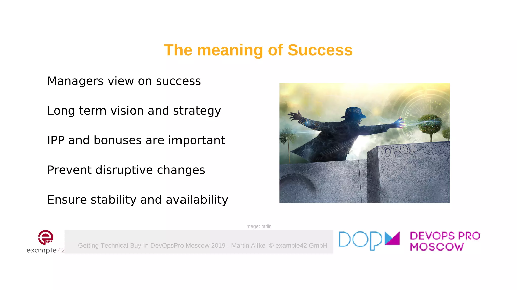 Getting Technical Buy-In DevOpsPro Moscow 2019 - Martin Alfke © example42 GmbH
Managers view on success
Long term vision and strategy
IPP and bonuses are important
Prevent disruptive changes
Ensure stability and availability
Image: tatlin
The meaning of Success
 