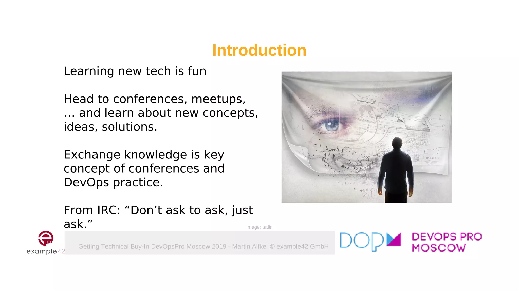 Getting Technical Buy-In DevOpsPro Moscow 2019 - Martin Alfke © example42 GmbH
Learning new tech is fun
Head to conferences, meetups,
… and learn about new concepts,
ideas, solutions.
Exchange knowledge is key
concept of conferences and
DevOps practice.
From IRC: “Don’t ask to ask, just
ask.”
Introduction
Image: tatlin
 