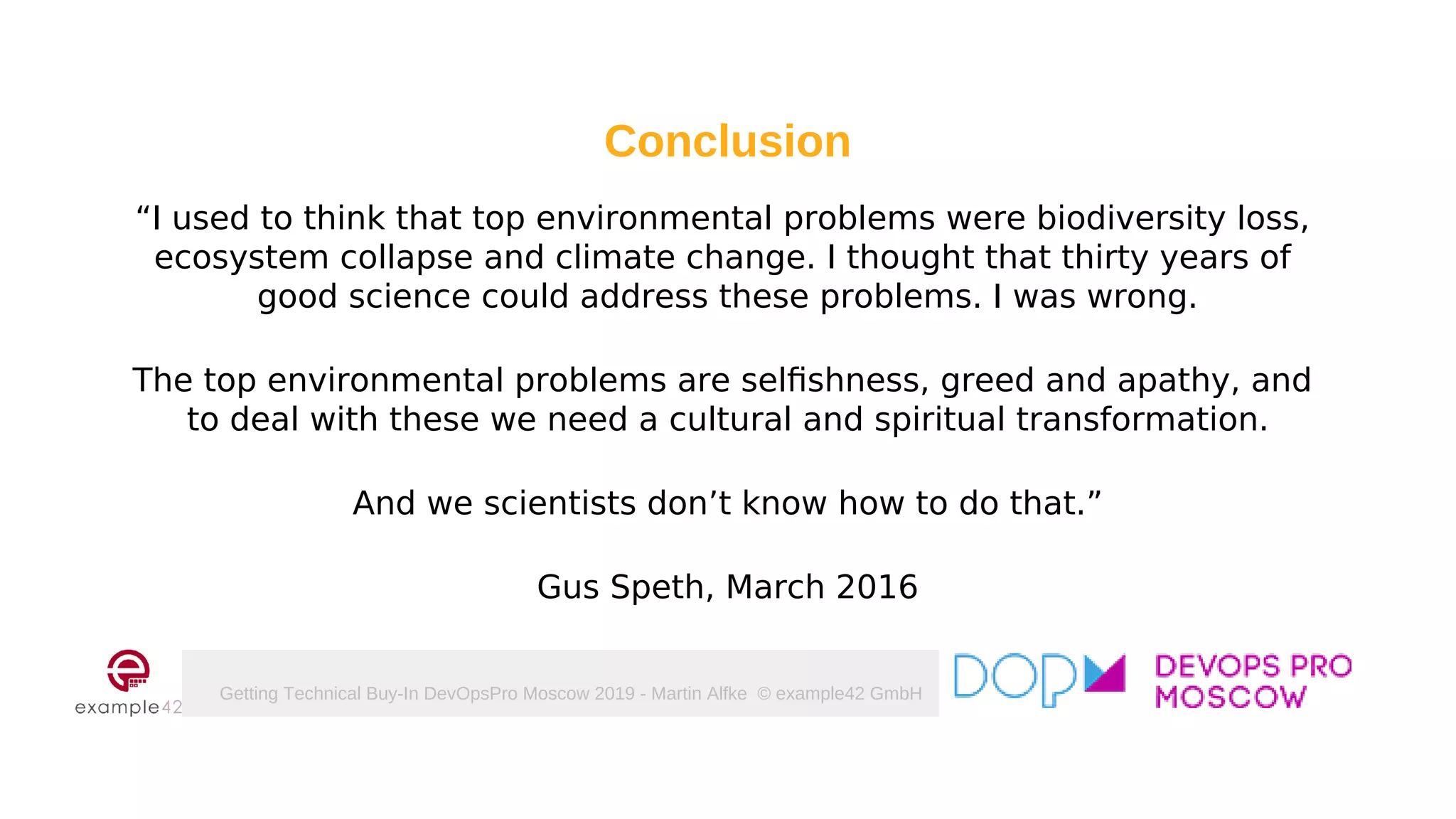 Getting Technical Buy-In DevOpsPro Moscow 2019 - Martin Alfke © example42 GmbH
Conclusion
“I used to think that top environmental problems were biodiversity loss,
ecosystem collapse and climate change. I thought that thirty years of
good science could address these problems. I was wrong.
The top environmental problems are selfishness, greed and apathy, and
to deal with these we need a cultural and spiritual transformation.
And we scientists don’t know how to do that.”
Gus Speth, March 2016
 