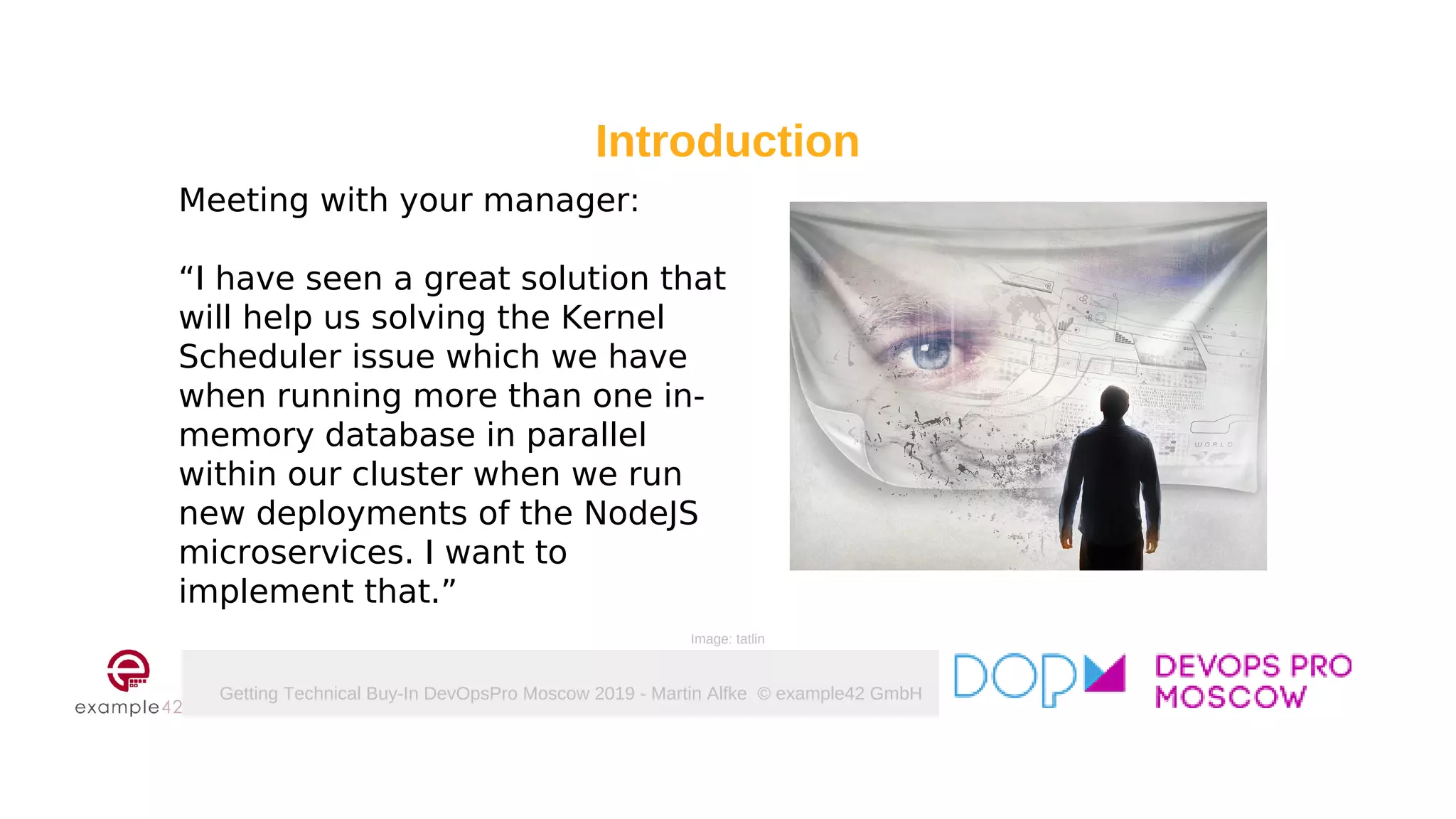 Getting Technical Buy-In DevOpsPro Moscow 2019 - Martin Alfke © example42 GmbH
Meeting with your manager:
“I have seen a great solution that
will help us solving the Kernel
Scheduler issue which we have
when running more than one in-
memory database in parallel
within our cluster when we run
new deployments of the NodeJS
microservices. I want to
implement that.”
Introduction
Image: tatlin
 