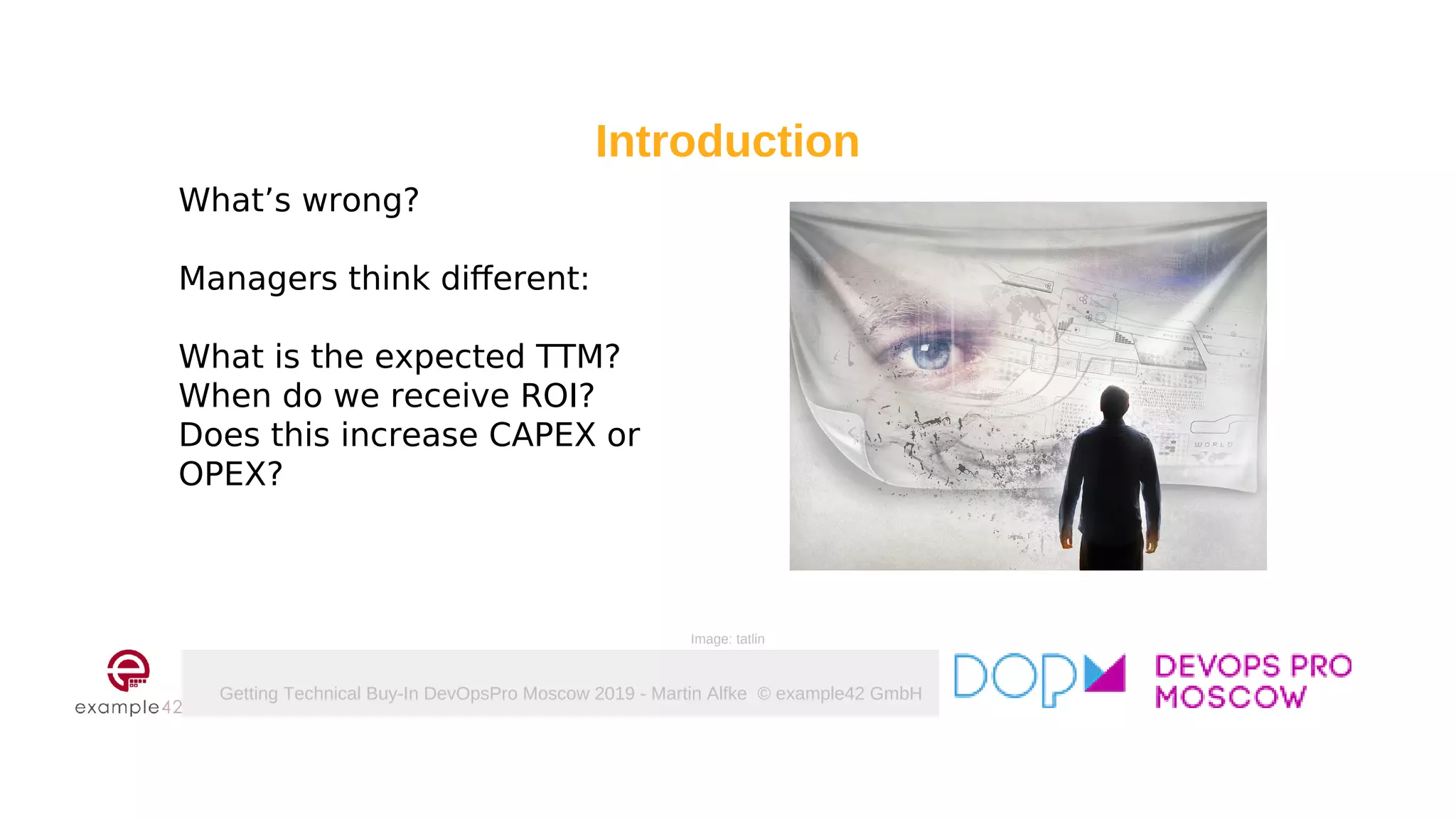 Getting Technical Buy-In DevOpsPro Moscow 2019 - Martin Alfke © example42 GmbH
What’s wrong?
Managers think different:
What is the expected TTM?
When do we receive ROI?
Does this increase CAPEX or
OPEX?
Introduction
Image: tatlin
 