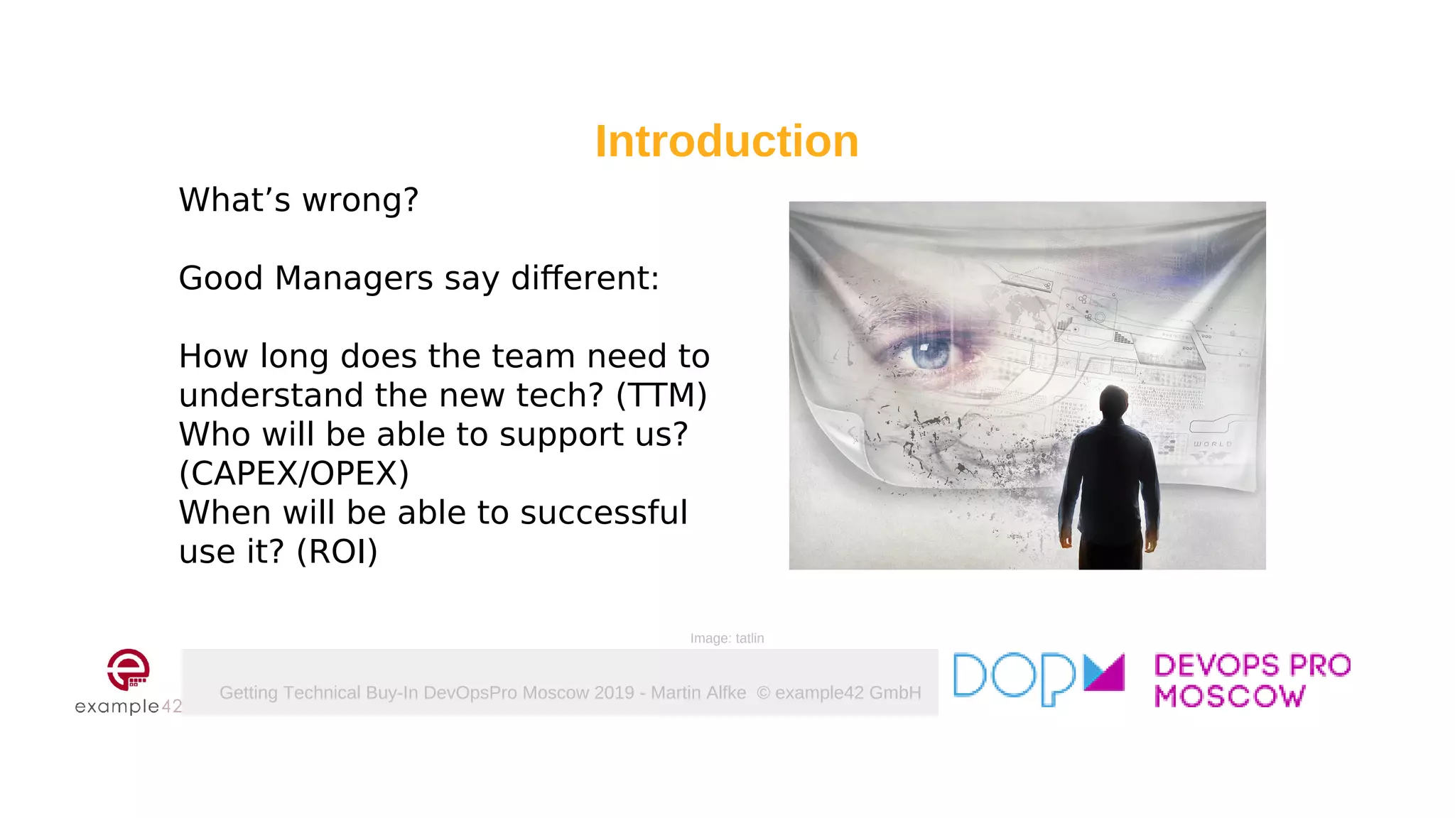 Getting Technical Buy-In DevOpsPro Moscow 2019 - Martin Alfke © example42 GmbH
What’s wrong?
Good Managers say different:
How long does the team need to
understand the new tech? (TTM)
Who will be able to support us?
(CAPEX/OPEX)
When will be able to successful
use it? (ROI)
Introduction
Image: tatlin
 