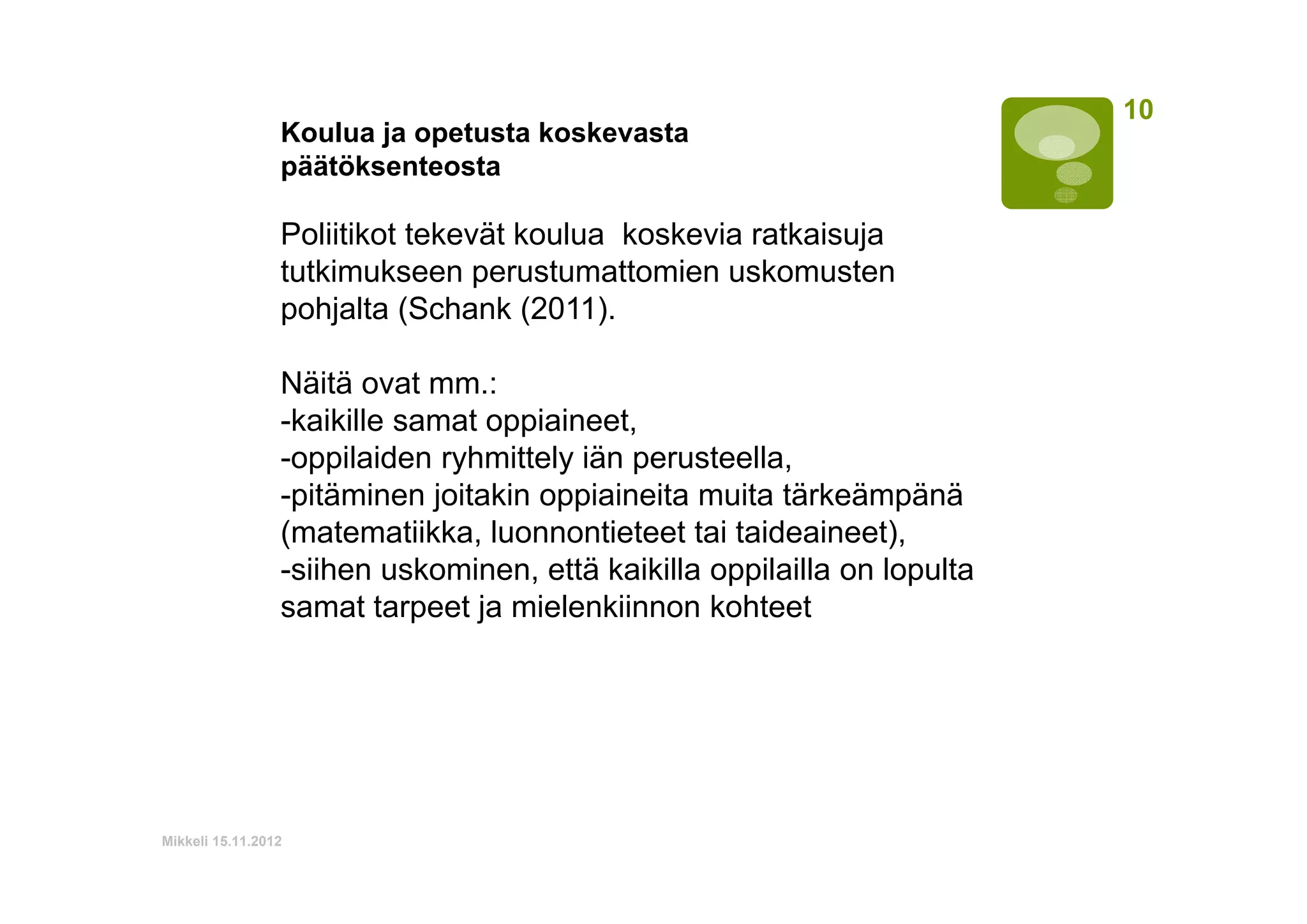 Koulua ja opetusta koskevasta
päätöksenteosta

Poliitikot tekevät koulua koskevia ratkaisuja
tutkimukseen perustumattomien uskomusten
pohjalta (Schank (2011).
Näitä ovat mm.:
-kaikille samat oppiaineet,
-oppilaiden ryhmittely iän perusteella,
-pitäminen joitakin oppiaineita muita tärkeämpänä
(matematiikka, luonnontieteet tai taideaineet),
-siihen uskominen, että kaikilla oppilailla on lopulta
samat tarpeet ja mielenkiinnon kohteet

Mikkeli 15.11.2012

10

 