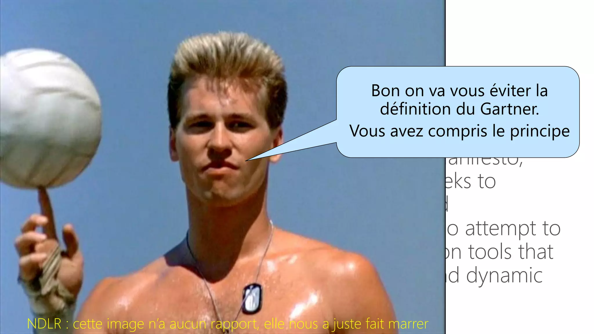 DevOps – Vu du Gartner
“The DevOps movement was born of the need to improve
IT service delivery agility and found initial traction within
many large public cloud services providers. Underpinning
DevOps is the philosophy found in the Agile Manifesto,
which emphasizes people (and culture) and seeks to
improve collaboration between operations and
development teams. DevOps implementers also attempt to
better utilize technology—especially automation tools that
can leverage an increasingly programmable and dynamic
infrastructure from a life cycle perspective”
NDLR : cette image n’a aucun rapport, elle nous a juste fait marrer
 