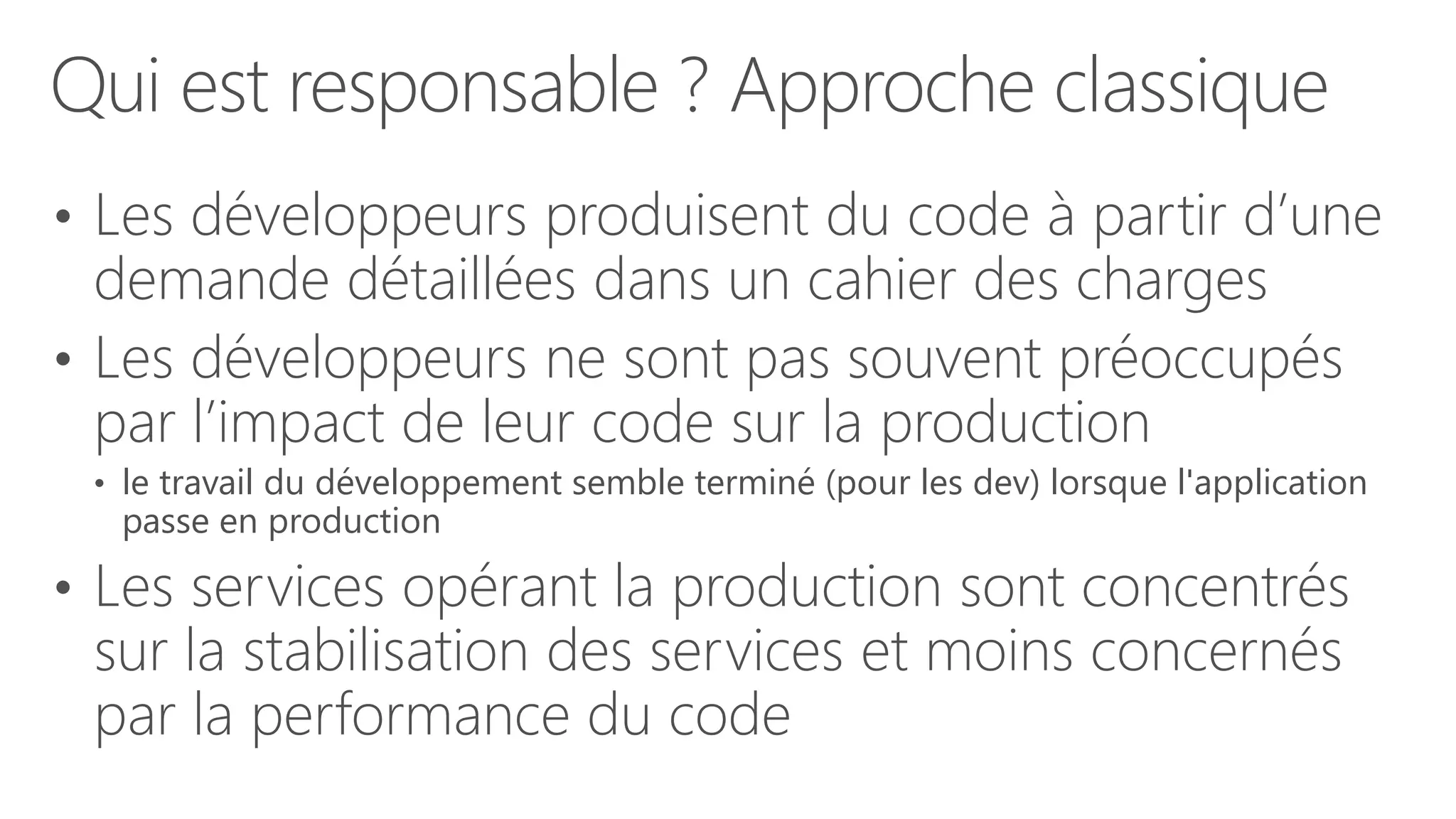 Qui est responsable ? Approche classique
• Les développeurs produisent du code à partir d’une
demande détaillées dans un cahier des charges
• Les développeurs ne sont pas souvent préoccupés
par l’impact de leur code sur la production
• le travail du développement semble terminé (pour les dev) lorsque l'application
passe en production
• Les services opérant la production sont concentrés
sur la stabilisation des services et moins concernés
par la performance du code
 