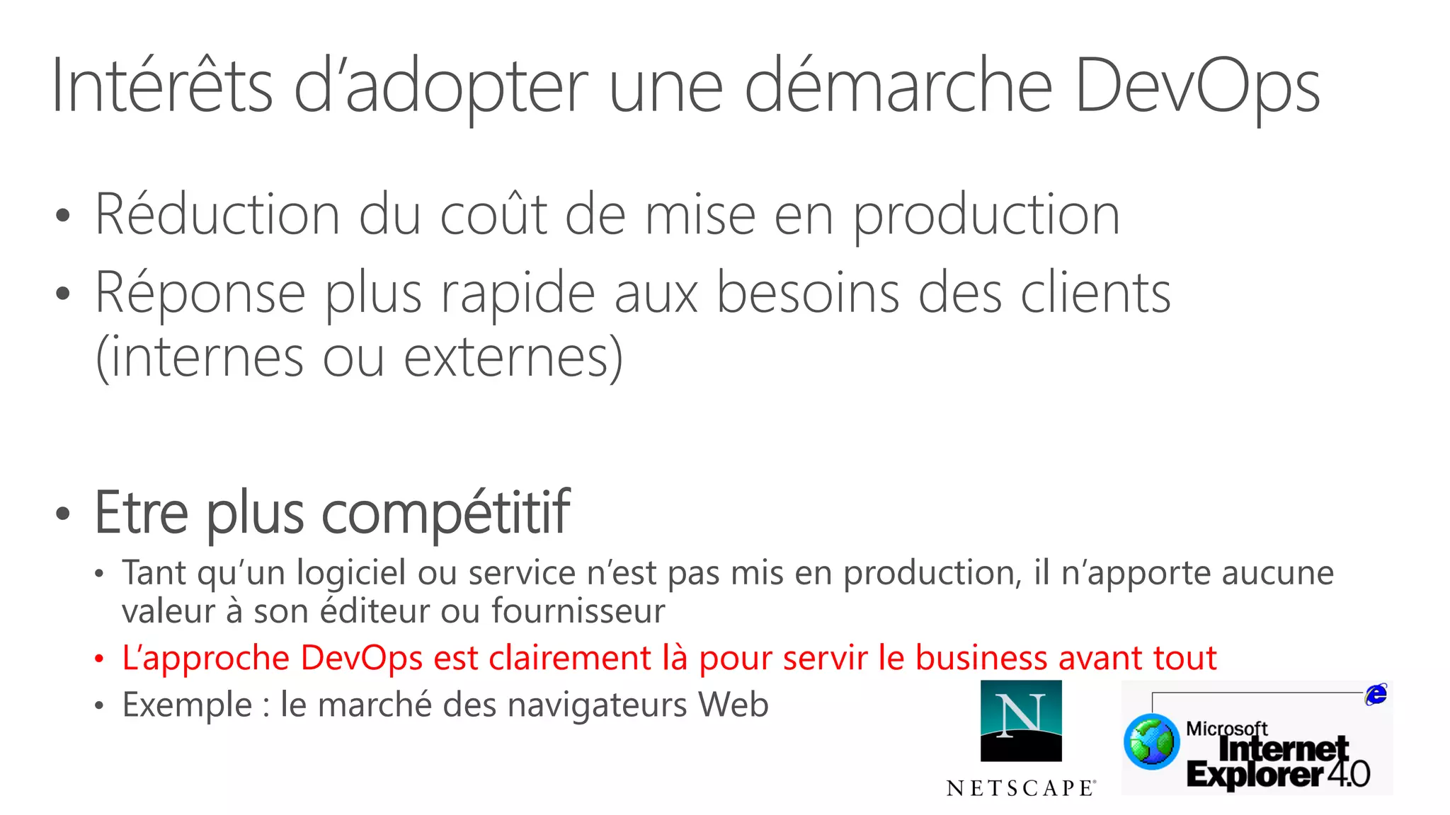 Intérêts d’adopter une démarche DevOps
• Réduction du coût de mise en production
• Réponse plus rapide aux besoins des clients
(internes ou externes)
• Etre plus compétitif
• Tant qu’un logiciel ou service n’est pas mis en production, il n’apporte aucune
valeur à son éditeur ou fournisseur
• L’approche DevOps est clairement là pour servir le business avant tout
• Exemple : le marché des navigateurs Web
 
