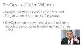 DevOps – définition Wikipédia
• Inventé par Patrick Debois en 2009 durant
l'organisation des premiers devopsdays.
• DevOps est un mouvement visant à réduire la
friction organisationnelle entre les "devs" et les
« ops ».
 