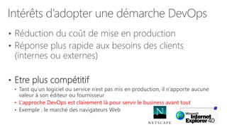 Intérêts d’adopter une démarche DevOps
• Réduction du coût de mise en production
• Réponse plus rapide aux besoins des clients
(internes ou externes)
• Etre plus compétitif
• Tant qu’un logiciel ou service n’est pas mis en production, il n’apporte aucune
valeur à son éditeur ou fournisseur
• L’approche DevOps est clairement là pour servir le business avant tout
• Exemple : le marché des navigateurs Web
 