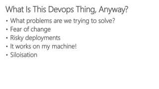 What Is This Devops Thing, Anyway?
• What problems are we trying to solve?
• Fear of change
• Risky deployments
• It works on my machine!
• Siloisation
 