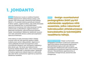 1. JOHDANTO 
TAUSTA 
Yhteiskunnan 
muutos 
on 
ase6anut 
haasteen 
kehi6ää 
oppijoissamme 
sellaisia 
*etoja 
ja 
taitoja, 
joita 
nykyajan 
sekä 
tulevaisuuden 
yhteiskunta 
heiltä 
odo6aa. 
Näissä 
ns. 
21.vuosadan 
taidoissa 
paino6uvat 
erityises* 
kriiKnen 
aja6elu, 
ongelmanratkaisu, 
kyky 
tehdä 
yhteistyötä 
sekä 
taito 
hyödyntää 
*eto-­‐ 
ja 
vies*ntätekniikkaa. 
Lapsiamme 
ja 
nuoriamme 
tulisi 
tukea 
kasvamaan 
luoviksi, 
verkostuneiksi 
ja 
yhteisölliseen 
ongelmanratkaisuun 
kykeneviksi 
kansalaisiksi, 
jotka 
kontribuoivat 
yhteiseen 
hyvään. 
Samankaltaiset 
näkökulmat 
näy6äisivät 
nousevan 
esiin 
myös 
valmisteilla 
olevassa 
uudessa 
perusopetuksen 
opetussuunnitelmassa. 
! 
Viime 
aikoina 
on 
myös 
enenevässä 
määrin 
ryhdy6y 
tuomaan 
esille 
sitä, 
e6ä 
oppimista 
tapahtuu 
todella 
luokkahuoneen 
seinien 
ulkopuolellakin. 
Oppiminen 
ei 
rajoitu 
pelkästään 
formaalia 
kouluoppimista 
varten 
suunniteltuihin 
yhteyksiin 
vaan 
sitä 
tapahtuu 
kaikkialla 
ja 
koko 
elämän 
ajan. 
Yksi 
tämän 
ajan 
keskeisimmistä 
haasteista 
näy6äisi 
lii6yvän 
siihen, 
miten 
erilaisia 
koulujen 
ulkopuolisia 
ympäristöjä-­‐ 
ja 
yhteisöjä 
voidaan 
hyödyntää 
formaalissa 
oppimisessa 
nykyistä 
laajemmin 
sekä 
tavalla, 
joka 
tukee 
tämän 
vuosituhannen 
oppimisen 
ja 
osaamisen 
edistämisen 
tavoi6eita. 
! 
TAVOITE Design-suuntautunut 
pedagogiikka (DOP) pyrkii 
edistämään oppijoissa niitä 
osaamisia, jotka rakentavat 
tulevaisuuden yhteiskunnassa 
kansalaiselta ja työntekijältä 
vaadittavia taitoja. 
OPPIMISEN VIITEKEHYS Design-­‐suuntautuneen 
pedagogiikan 
kulmakivet 
muodostuvat 
osallistuvasta 
oppimisesta 
(käsitys 
elinvoimaisesta 
oppimisesta), 
yhteiskehi6elystä 
(opetusmalli) 
sekä 
erilaisten 
teknologioiden 
käy6ämisestä 
sekä 
sosiaalisina 
e6ä 
henkilökohtaisina 
työvälineinä 
(oppimista 
medioivat 
välineet). 
Yhteiskehi6elevä 
oppimistoiminta 
on 
luonteeltaan 
itseorganioituvaa, 
dynaamista 
sekä 
emergoituvaa. 
 