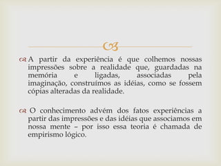 
 A partir da experiência é que colhemos nossas
  impressões sobre a realidade que, guardadas na
  memória       e      ligadas,  associadas     pela
  imaginação, construímos as idéias, como se fossem
  cópias alteradas da realidade.

 O conhecimento advém dos fatos experiências a
 partir das impressões e das idéias que associamos em
 nossa mente – por isso essa teoria é chamada de
 empirismo lógico.
 