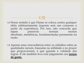 
 Nesse sentido é que Hume se coloca contra qualquer
  idéia arbitrariamente imposta sem um consenso a
  partir da experiência. Por isso, não concorda que
  sejam         possíveis       normas        morais
  absolutas, metafísicas, fundamentadas puramente na
  razão.

 Apenas uma concordância entre os cidadãos sobre as
  qualidades morais, baseadas na utilidade e no prazer
  que proporcionam, é que garante a validade das
  regras. E ele também leva esse julgamento aos juízos
  de gosto.
 