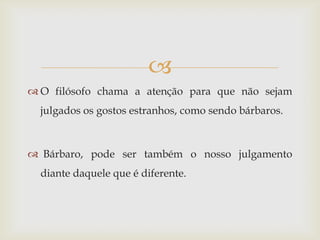 
 O filósofo chama a atenção para que não sejam
  julgados os gostos estranhos, como sendo bárbaros.



 Bárbaro, pode ser também o nosso julgamento
  diante daquele que é diferente.
 