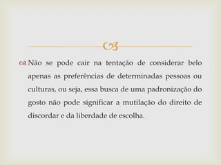 
 Não se pode cair na tentação de considerar belo
  apenas as preferências de determinadas pessoas ou
  culturas, ou seja, essa busca de uma padronização do
  gosto não pode significar a mutilação do direito de
  discordar e da liberdade de escolha.
 