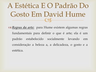 A Estética E O Padrão Do
 Gosto Em David Hume
            
 Regras da arte: para Hume existem algumas regras
  fundamentais para definir o que é arte; ela é um
  padrão      estabelecido   socialmente   levando   em
  consideração a beleza a, a delicadeza, o gosto e a
  estética.
 