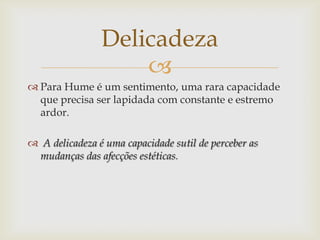 Delicadeza
                    
 Para Hume é um sentimento, uma rara capacidade
  que precisa ser lapidada com constante e estremo
  ardor.

 A delicadeza é uma capacidade sutil de perceber as
 mudanças das afecções estéticas.
 