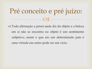 Pré conceito e pré juízo:
            
 Toda afirmação a priori nada diz do objeto e a beleza
  em si não se encontra no objeto é um sentimento
  subjetivo; assim o que em um determinado pais é
  uma virtude em outro pode ser um vicio.
 