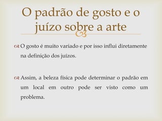 O padrão de gosto e o
     juízo sobre a arte
             
 O gosto é muito variado e por isso influi diretamente
  na definição dos juízos.



 Assim, a beleza física pode determinar o padrão em
  um local em outro pode ser visto como um
  problema.
 
