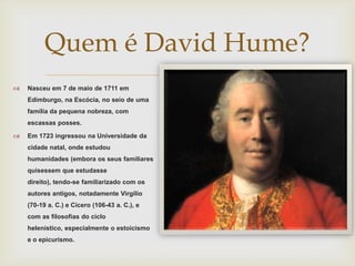 Quem é David Hume?

                  
    Nasceu em 7 de maio de 1711 em
    Edimburgo, na Escócia, no seio de uma
    família da pequena nobreza, com
    escassas posses.

   Em 1723 ingressou na Universidade da
    cidade natal, onde estudou
    humanidades (embora os seus familiares
    quisessem que estudasse
    direito), tendo-se familiarizado com os
    autores antigos, notadamente Virgílio
    (70-19 a. C.) e Cícero (106-43 a. C.), e
    com as filosofias do ciclo
    helenístico, especialmente o estoicismo
    e o epicurismo.
 