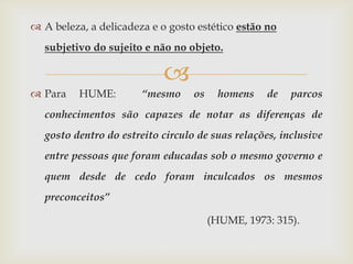  A beleza, a delicadeza e o gosto estético estão no
  subjetivo do sujeito e não no objeto.

                            
 Para    HUME:        “mesmo     os     homens   de   parcos
  conhecimentos são capazes de notar as diferenças de
  gosto dentro do estreito circulo de suas relações, inclusive
  entre pessoas que foram educadas sob o mesmo governo e
  quem desde de cedo foram inculcados os mesmos
  preconceitos”

                                       (HUME, 1973: 315).
 