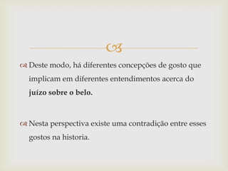 
 Deste modo, há diferentes concepções de gosto que
  implicam em diferentes entendimentos acerca do
  juízo sobre o belo.



 Nesta perspectiva existe uma contradição entre esses
  gostos na historia.
 