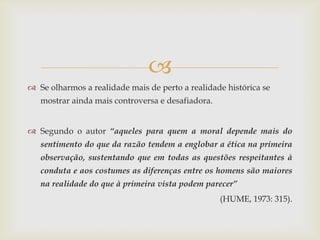 
 Se olharmos a realidade mais de perto a realidade histórica se
   mostrar ainda mais controversa e desafiadora.


 Segundo o autor “aqueles para quem a moral depende mais do
   sentimento do que da razão tendem a englobar a ética na primeira
   observação, sustentando que em todas as questões respeitantes à
   conduta e aos costumes as diferenças entre os homens são maiores
   na realidade do que à primeira vista podem parecer”
                                                   (HUME, 1973: 315).
 