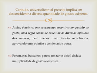 Contudo, universalizar tal preceito implica em
desconsiderar a diversa quantidade de gostos existente.

                           
 Assim, é natural que procuremos encontrar um padrão de
  gosto, uma regra capaz de conciliar as diversas opiniões
  dos homens, pelo menos uma decisão reconhecida,
  aprovando uma opinião e condenando outra.



 Porem, esta busca nos parece um tanto difícil dada à
  multiplicidade de gostos existentes.
 