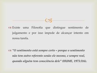 
 Existe uma Filosofia que distingue sentimento de
  julgamento e por isso impede de alcançar intento em
  nossa tarefa.



 ”O sentimento está sempre certo – porque o sentimento
  não tem outro referente senão ele mesmo, e sempre real,
  quando alguém tem consciência dele” (HUME, 1973:316).
 
