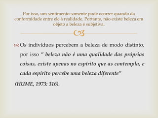 Por isso, um sentimento somente pode ocorrer quando da
conformidade entre ele à realidade. Portanto, não existe beleza em
                    objeto a beleza é subjetiva.

                              
 Os indivíduos percebem a beleza de modo distinto,
  por isso ” beleza não é uma qualidade das próprias
  coisas, existe apenas no espírito que as contempla, e
  cada espírito percebe uma beleza diferente”

(HUME, 1973: 316).
 