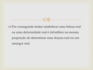 
 Por conseguinte tentar estabelecer uma beleza real
  ou uma deformidade real é infrutífero na mesma
  proporção de determinar uma doçura real ou um
  amargor real.
 