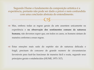 Segundo Hume o fundamento da composição artística é a
experiência, portanto não pode ser dado a priori e nem confundida
          com uma conclusão abstrata do entendimento.

                                   
 Mas, embora todas as regras gerais da arte assentem unicamente na
   experiência e na observação dos sentimentos comuns da natureza
   humana, não devemos supor que, em todos os casos, os homens sintam de
   maneira conforme a essas regras.



 Estas emoções mais sutis do espírito são de natureza delicada e
   frágil, precisam do concurso de grande numero de circunstancias
   favoráveis para fazê-las funcionar de maneira fácil e exata, segundo seus
   princípios gerais e estabelecidos (HUME, 1973: 317).
 