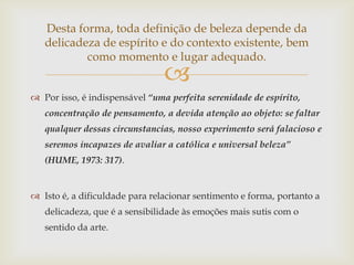 Desta forma, toda definição de beleza depende da
   delicadeza de espírito e do contexto existente, bem
           como momento e lugar adequado.
                                
 Por isso, é indispensável “uma perfeita serenidade de espírito,
   concentração de pensamento, a devida atenção ao objeto: se faltar
   qualquer dessas circunstancias, nosso experimento será falacioso e
   seremos incapazes de avaliar a católica e universal beleza”
   (HUME, 1973: 317).


 Isto é, a dificuldade para relacionar sentimento e forma, portanto a
   delicadeza, que é a sensibilidade às emoções mais sutis com o
   sentido da arte.
 