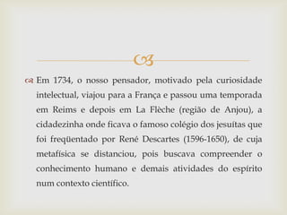 
 Em 1734, o nosso pensador, motivado pela curiosidade
  intelectual, viajou para a França e passou uma temporada
  em Reims e depois em La Flèche (região de Anjou), a
  cidadezinha onde ficava o famoso colégio dos jesuítas que
  foi freqüentado por René Descartes (1596-1650), de cuja
  metafísica se distanciou, pois buscava compreender o
  conhecimento humano e demais atividades do espírito
  num contexto científico.
 