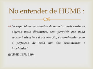 No entender de HUME :
          
 “a capacidade de perceber de maneira mais exata os
  objetos mais diminutos, sem permitir que nada
  escape à atenção e à observação, é reconhecida como
  a   perfeição   de   cada   um   dos   sentimentos   e
  faculdades”

(HUME, 1973: 319).
 