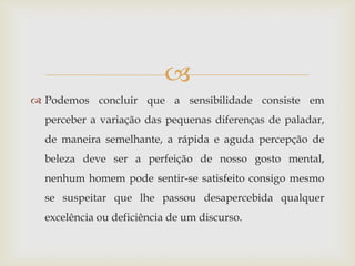 
 Podemos concluir que a sensibilidade consiste em
  perceber a variação das pequenas diferenças de paladar,
  de maneira semelhante, a rápida e aguda percepção de
  beleza deve ser a perfeição de nosso gosto mental,
  nenhum homem pode sentir-se satisfeito consigo mesmo
  se suspeitar que lhe passou desapercebida qualquer
  excelência ou deficiência de um discurso.
 