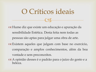 O Críticos ideais
                
 Hume diz que existe um educação e apuração da
  sensibilidade Estética. Desta feita nem todas as
  pessoas são aptas para julgar uma obra de arte.
 Existem aqueles que julgam com base no exercício,
  comparação e amplos conhecimentos, além da boa
  vontade e sem preconceitos.
 A opinião desses é o padrão para o juízo do gosto e a
  beleza.
 