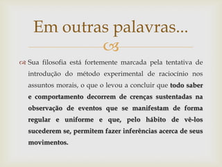 Em outras palavras...
            
 Sua filosofia está fortemente marcada pela tentativa de
  introdução do método experimental de raciocínio nos
  assuntos morais, o que o levou a concluir que todo saber
  e comportamento decorrem de crenças sustentadas na
  observação de eventos que se manifestam de forma
  regular e uniforme e que, pelo hábito de vê-los
  sucederem se, permitem fazer inferências acerca de seus
  movimentos.
 