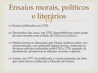 Ensaios morais, políticos
      e literários
           
 Foram publicados em 1742.

 Decorridos dez anos, em 1752, disponibilizou outra parte
  de seus ensaios com o título de Discursos políticos.

 Muitas foram as alterações que Hume realizou neles, ora
  acrescentando, ora retirando alguns textos, conforme as
  diversas edições realizadas entre1742 e 1776, quando, já
  moribundo, promoveu as últimas revisões e ajustes.

 Assim, em 1777, foi publicada a versão póstuma da obra
  que tanto fizera conhecida a filosofia de Hume.
 