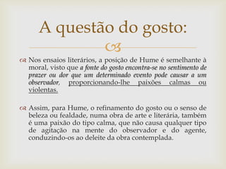 A questão do gosto:
              
 Nos ensaios literários, a posição de Hume é semelhante à
  moral, visto que a fonte do gosto encontra-se no sentimento de
  prazer ou dor que um determinado evento pode causar a um
  observador, proporcionando-lhe paixões calmas ou
  violentas.

 Assim, para Hume, o refinamento do gosto ou o senso de
  beleza ou fealdade, numa obra de arte e literária, também
  é uma paixão do tipo calma, que não causa qualquer tipo
  de agitação na mente do observador e do agente,
  conduzindo-os ao deleite da obra contemplada.
 