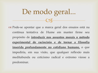 De modo geral...
              
 Pode-se apontar que a marca geral dos ensaios está na
  contínua tentativa de Hume em manter firme seu
  propósito de introduzir nos assuntos morais o método
  experimental de raciocínio e de tornar a filosofia
  inserida profundamente no cotidiano humano, o que
  impediria, em sua visão, que qualquer reflexão mais
  meditabunda ou ceticismo radical e extremo viesse a
  predominar.
 