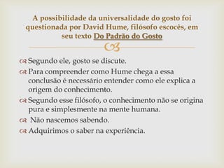 A possibilidade da universalidade do gosto foi
 questionada por David Hume, filósofo escocês, em
           seu texto Do Padrão do Gosto
                        
 Segundo ele, gosto se discute.
 Para compreender como Hume chega a essa
  conclusão é necessário entender como ele explica a
  origem do conhecimento.
 Segundo esse filósofo, o conhecimento não se origina
  pura e simplesmente na mente humana.
 Não nascemos sabendo.
 Adquirimos o saber na experiência.
 