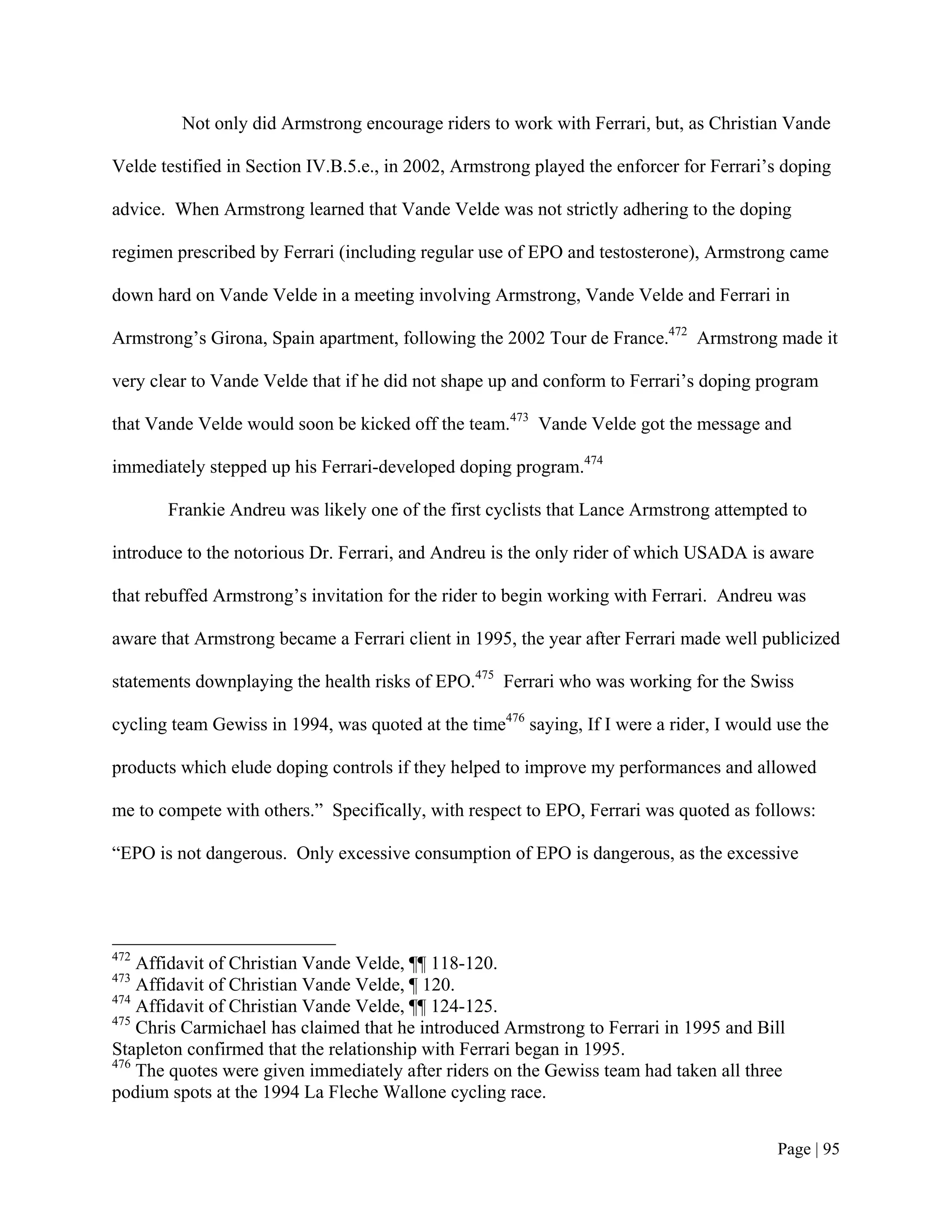 Not only did Armstrong encourage riders to work with Ferrari, but, as Christian Vande

Velde testified in Section IV.B.5.e., in 2002, Armstrong played the enforcer for Ferrari’s doping

advice. When Armstrong learned that Vande Velde was not strictly adhering to the doping

regimen prescribed by Ferrari (including regular use of EPO and testosterone), Armstrong came

down hard on Vande Velde in a meeting involving Armstrong, Vande Velde and Ferrari in

Armstrong’s Girona, Spain apartment, following the 2002 Tour de France.472 Armstrong made it

very clear to Vande Velde that if he did not shape up and conform to Ferrari’s doping program

that Vande Velde would soon be kicked off the team.473 Vande Velde got the message and

immediately stepped up his Ferrari-developed doping program.474

       Frankie Andreu was likely one of the first cyclists that Lance Armstrong attempted to

introduce to the notorious Dr. Ferrari, and Andreu is the only rider of which USADA is aware

that rebuffed Armstrong’s invitation for the rider to begin working with Ferrari. Andreu was

aware that Armstrong became a Ferrari client in 1995, the year after Ferrari made well publicized

statements downplaying the health risks of EPO.475 Ferrari who was working for the Swiss

cycling team Gewiss in 1994, was quoted at the time476 saying, If I were a rider, I would use the

products which elude doping controls if they helped to improve my performances and allowed

me to compete with others.” Specifically, with respect to EPO, Ferrari was quoted as follows:

“EPO is not dangerous. Only excessive consumption of EPO is dangerous, as the excessive




472
    Affidavit of Christian Vande Velde, ¶¶ 118-120.
473
    Affidavit of Christian Vande Velde, ¶ 120.
474
    Affidavit of Christian Vande Velde, ¶¶ 124-125.
475
    Chris Carmichael has claimed that he introduced Armstrong to Ferrari in 1995 and Bill
Stapleton confirmed that the relationship with Ferrari began in 1995.
476
    The quotes were given immediately after riders on the Gewiss team had taken all three
podium spots at the 1994 La Fleche Wallone cycling race.


                                                                                          Page | 95
 