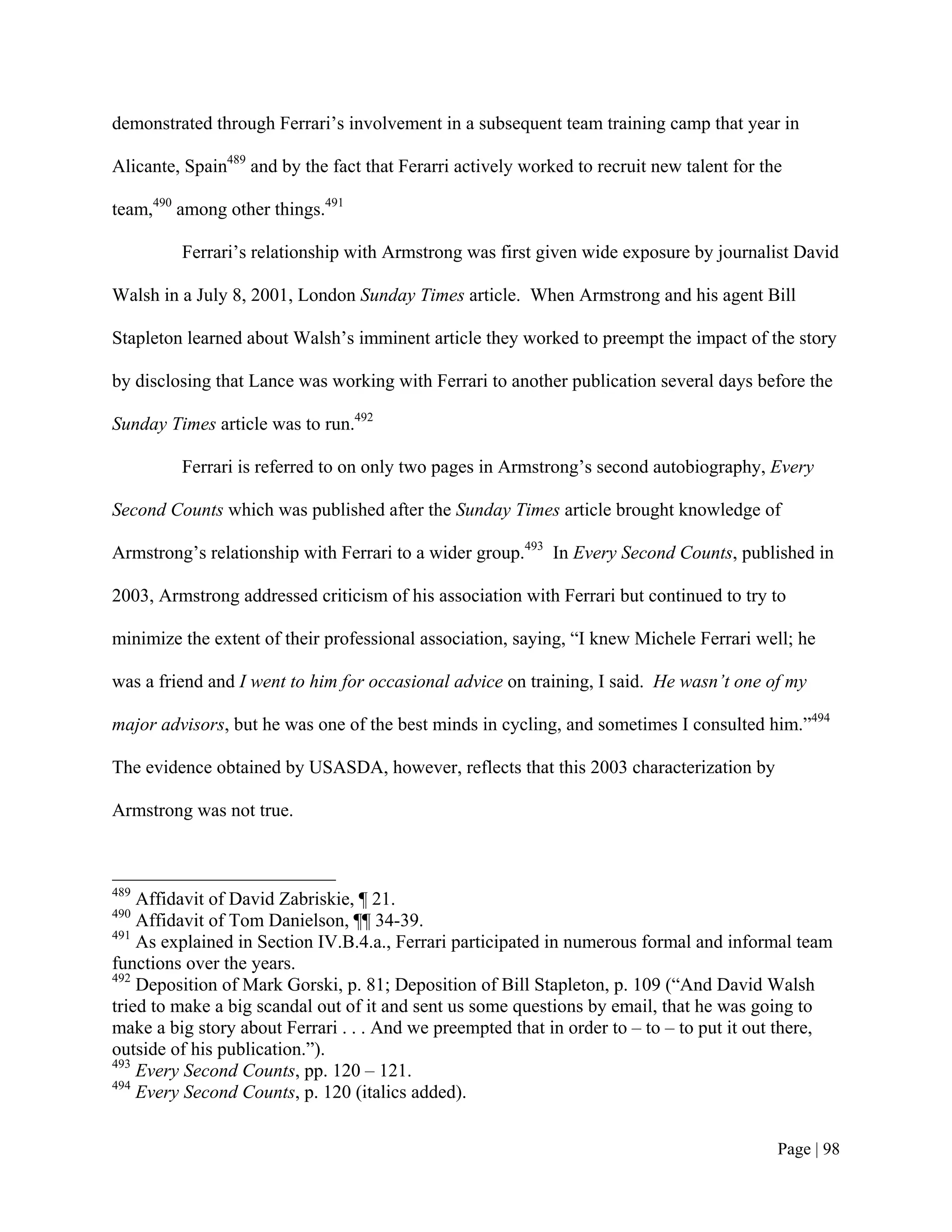 demonstrated through Ferrari’s involvement in a subsequent team training camp that year in

Alicante, Spain489 and by the fact that Ferarri actively worked to recruit new talent for the

team,490 among other things.491

         Ferrari’s relationship with Armstrong was first given wide exposure by journalist David

Walsh in a July 8, 2001, London Sunday Times article. When Armstrong and his agent Bill

Stapleton learned about Walsh’s imminent article they worked to preempt the impact of the story

by disclosing that Lance was working with Ferrari to another publication several days before the

Sunday Times article was to run.492

         Ferrari is referred to on only two pages in Armstrong’s second autobiography, Every

Second Counts which was published after the Sunday Times article brought knowledge of

Armstrong’s relationship with Ferrari to a wider group.493 In Every Second Counts, published in

2003, Armstrong addressed criticism of his association with Ferrari but continued to try to

minimize the extent of their professional association, saying, “I knew Michele Ferrari well; he

was a friend and I went to him for occasional advice on training, I said. He wasn’t one of my

major advisors, but he was one of the best minds in cycling, and sometimes I consulted him.”494

The evidence obtained by USASDA, however, reflects that this 2003 characterization by

Armstrong was not true.



489
    Affidavit of David Zabriskie, ¶ 21.
490
    Affidavit of Tom Danielson, ¶¶ 34-39.
491
    As explained in Section IV.B.4.a., Ferrari participated in numerous formal and informal team
functions over the years.
492
    Deposition of Mark Gorski, p. 81; Deposition of Bill Stapleton, p. 109 (“And David Walsh
tried to make a big scandal out of it and sent us some questions by email, that he was going to
make a big story about Ferrari . . . And we preempted that in order to – to – to put it out there,
outside of his publication.”).
493
    Every Second Counts, pp. 120 – 121.
494
    Every Second Counts, p. 120 (italics added).


                                                                                            Page | 98
 