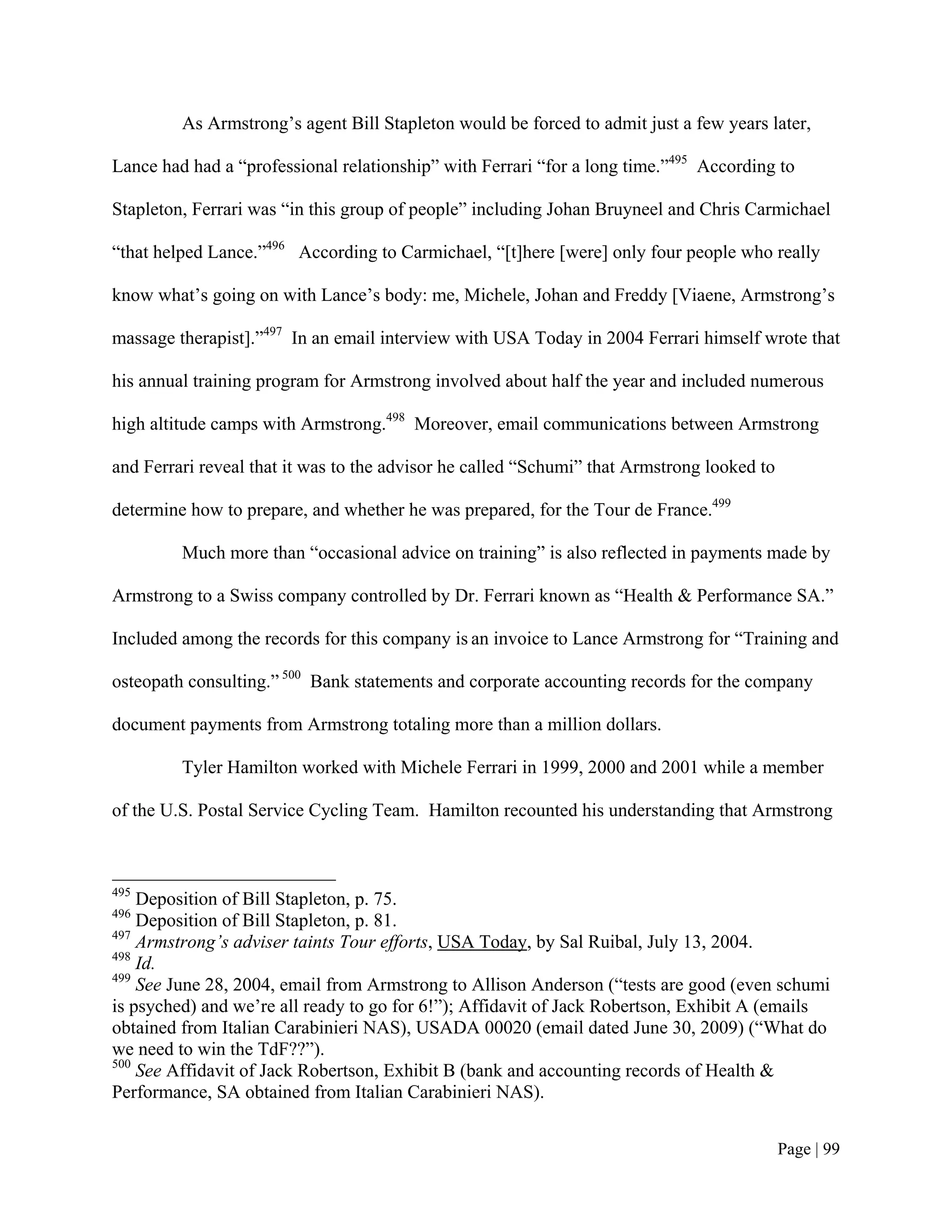 As Armstrong’s agent Bill Stapleton would be forced to admit just a few years later,

Lance had had a “professional relationship” with Ferrari “for a long time.”495 According to

Stapleton, Ferrari was “in this group of people” including Johan Bruyneel and Chris Carmichael

“that helped Lance.”496 According to Carmichael, “[t]here [were] only four people who really

know what’s going on with Lance’s body: me, Michele, Johan and Freddy [Viaene, Armstrong’s

massage therapist].”497 In an email interview with USA Today in 2004 Ferrari himself wrote that

his annual training program for Armstrong involved about half the year and included numerous

high altitude camps with Armstrong.498 Moreover, email communications between Armstrong

and Ferrari reveal that it was to the advisor he called “Schumi” that Armstrong looked to

determine how to prepare, and whether he was prepared, for the Tour de France.499

         Much more than “occasional advice on training” is also reflected in payments made by

Armstrong to a Swiss company controlled by Dr. Ferrari known as “Health & Performance SA.”

Included among the records for this company is an invoice to Lance Armstrong for “Training and

osteopath consulting.” 500 Bank statements and corporate accounting records for the company

document payments from Armstrong totaling more than a million dollars.

         Tyler Hamilton worked with Michele Ferrari in 1999, 2000 and 2001 while a member

of the U.S. Postal Service Cycling Team. Hamilton recounted his understanding that Armstrong



495
    Deposition of Bill Stapleton, p. 75.
496
    Deposition of Bill Stapleton, p. 81.
497
    Armstrong’s adviser taints Tour efforts, USA Today, by Sal Ruibal, July 13, 2004.
498
    Id.
499
    See June 28, 2004, email from Armstrong to Allison Anderson (“tests are good (even schumi
is psyched) and we’re all ready to go for 6!”); Affidavit of Jack Robertson, Exhibit A (emails
obtained from Italian Carabinieri NAS), USADA 00020 (email dated June 30, 2009) (“What do
we need to win the TdF??”).
500
    See Affidavit of Jack Robertson, Exhibit B (bank and accounting records of Health &
Performance, SA obtained from Italian Carabinieri NAS).


                                                                                            Page | 99
 