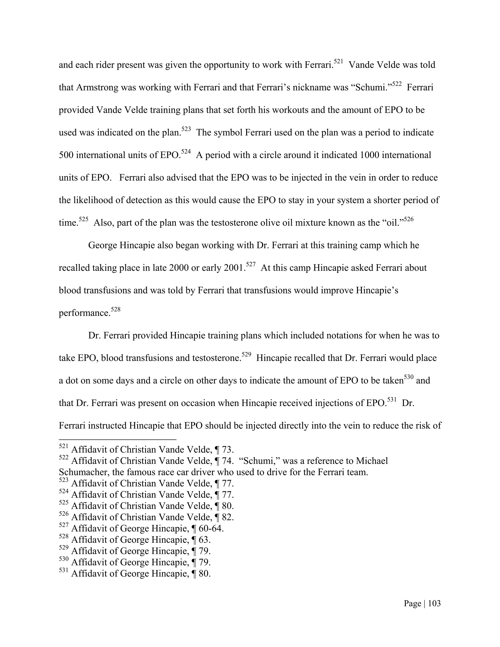 and each rider present was given the opportunity to work with Ferrari.521 Vande Velde was told

that Armstrong was working with Ferrari and that Ferrari’s nickname was “Schumi.”522 Ferrari

provided Vande Velde training plans that set forth his workouts and the amount of EPO to be

used was indicated on the plan.523 The symbol Ferrari used on the plan was a period to indicate

500 international units of EPO.524 A period with a circle around it indicated 1000 international

units of EPO. Ferrari also advised that the EPO was to be injected in the vein in order to reduce

the likelihood of detection as this would cause the EPO to stay in your system a shorter period of

time.525 Also, part of the plan was the testosterone olive oil mixture known as the “oil.”526

       George Hincapie also began working with Dr. Ferrari at this training camp which he

recalled taking place in late 2000 or early 2001.527 At this camp Hincapie asked Ferrari about

blood transfusions and was told by Ferrari that transfusions would improve Hincapie’s

performance.528

       Dr. Ferrari provided Hincapie training plans which included notations for when he was to

take EPO, blood transfusions and testosterone.529 Hincapie recalled that Dr. Ferrari would place

a dot on some days and a circle on other days to indicate the amount of EPO to be taken530 and

that Dr. Ferrari was present on occasion when Hincapie received injections of EPO.531 Dr.

Ferrari instructed Hincapie that EPO should be injected directly into the vein to reduce the risk of
521
    Affidavit of Christian Vande Velde, ¶ 73.
522
    Affidavit of Christian Vande Velde, ¶ 74. “Schumi,” was a reference to Michael
Schumacher, the famous race car driver who used to drive for the Ferrari team.
523
    Affidavit of Christian Vande Velde, ¶ 77.
524
    Affidavit of Christian Vande Velde, ¶ 77.
525
    Affidavit of Christian Vande Velde, ¶ 80.
526
    Affidavit of Christian Vande Velde, ¶ 82.
527
    Affidavit of George Hincapie, ¶ 60-64.
528
    Affidavit of George Hincapie, ¶ 63.
529
    Affidavit of George Hincapie, ¶ 79.
530
    Affidavit of George Hincapie, ¶ 79.
531
    Affidavit of George Hincapie, ¶ 80.


                                                                                          Page | 103
 