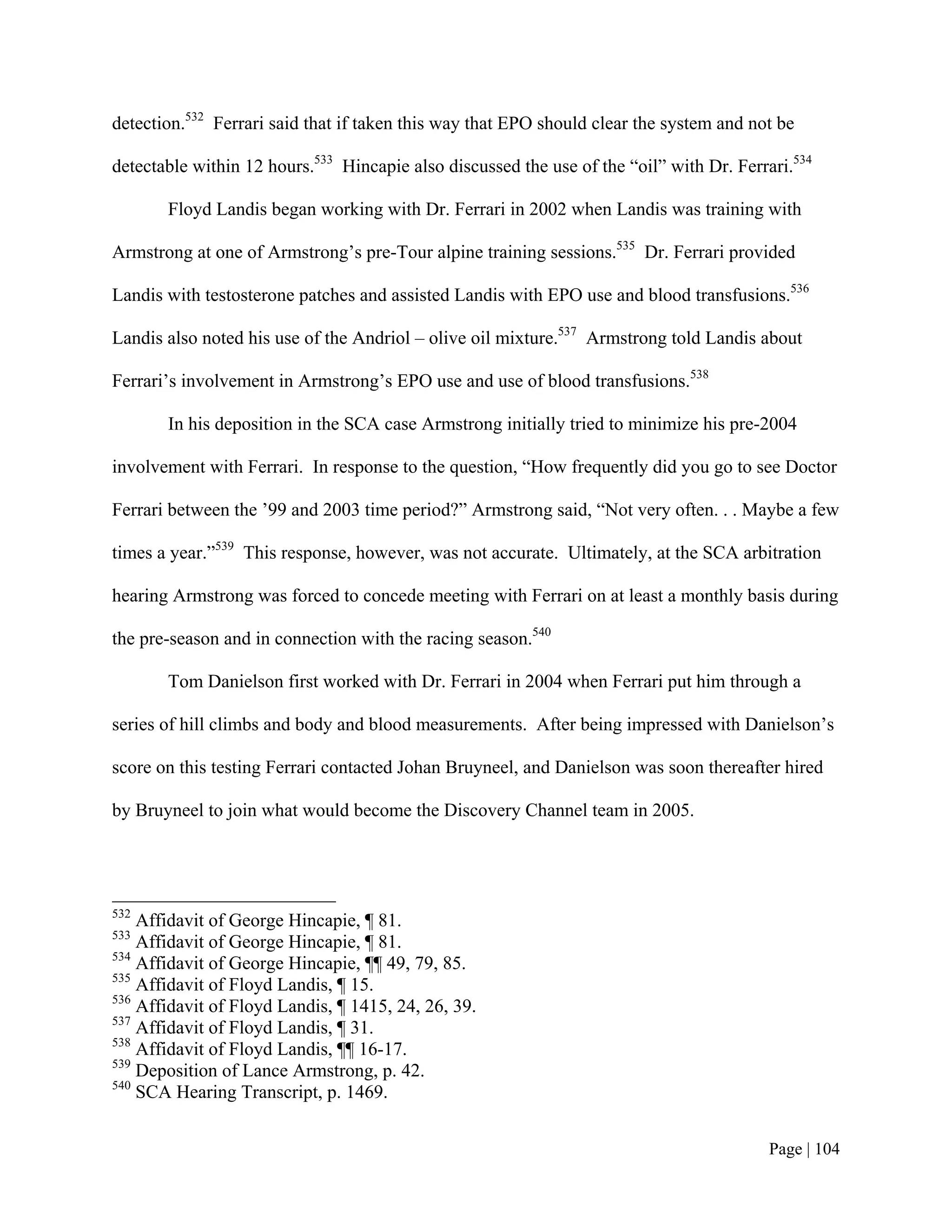 detection.532 Ferrari said that if taken this way that EPO should clear the system and not be

detectable within 12 hours.533 Hincapie also discussed the use of the “oil” with Dr. Ferrari.534

       Floyd Landis began working with Dr. Ferrari in 2002 when Landis was training with

Armstrong at one of Armstrong’s pre-Tour alpine training sessions.535 Dr. Ferrari provided

Landis with testosterone patches and assisted Landis with EPO use and blood transfusions.536

Landis also noted his use of the Andriol – olive oil mixture.537 Armstrong told Landis about

Ferrari’s involvement in Armstrong’s EPO use and use of blood transfusions.538

       In his deposition in the SCA case Armstrong initially tried to minimize his pre-2004

involvement with Ferrari. In response to the question, “How frequently did you go to see Doctor

Ferrari between the ’99 and 2003 time period?” Armstrong said, “Not very often. . . Maybe a few

times a year.”539 This response, however, was not accurate. Ultimately, at the SCA arbitration

hearing Armstrong was forced to concede meeting with Ferrari on at least a monthly basis during

the pre-season and in connection with the racing season.540

       Tom Danielson first worked with Dr. Ferrari in 2004 when Ferrari put him through a

series of hill climbs and body and blood measurements. After being impressed with Danielson’s

score on this testing Ferrari contacted Johan Bruyneel, and Danielson was soon thereafter hired

by Bruyneel to join what would become the Discovery Channel team in 2005.




532
    Affidavit of George Hincapie, ¶ 81.
533
    Affidavit of George Hincapie, ¶ 81.
534
    Affidavit of George Hincapie, ¶¶ 49, 79, 85.
535
    Affidavit of Floyd Landis, ¶ 15.
536
    Affidavit of Floyd Landis, ¶ 1415, 24, 26, 39.
537
    Affidavit of Floyd Landis, ¶ 31.
538
    Affidavit of Floyd Landis, ¶¶ 16-17.
539
    Deposition of Lance Armstrong, p. 42.
540
    SCA Hearing Transcript, p. 1469.


                                                                                          Page | 104
 