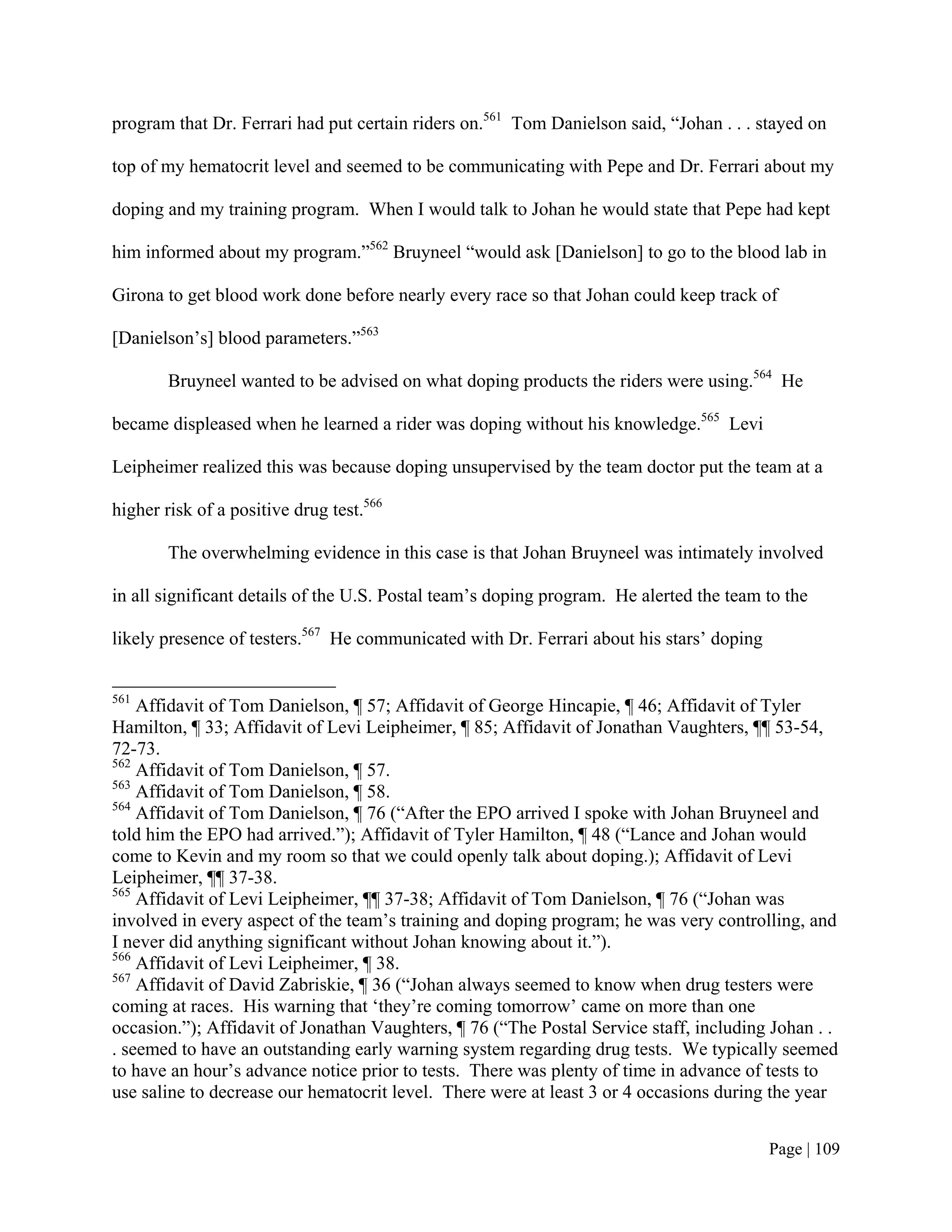 program that Dr. Ferrari had put certain riders on.561 Tom Danielson said, “Johan . . . stayed on

top of my hematocrit level and seemed to be communicating with Pepe and Dr. Ferrari about my

doping and my training program. When I would talk to Johan he would state that Pepe had kept

him informed about my program.”562 Bruyneel “would ask [Danielson] to go to the blood lab in

Girona to get blood work done before nearly every race so that Johan could keep track of

[Danielson’s] blood parameters.”563

        Bruyneel wanted to be advised on what doping products the riders were using.564 He

became displeased when he learned a rider was doping without his knowledge.565 Levi

Leipheimer realized this was because doping unsupervised by the team doctor put the team at a

higher risk of a positive drug test.566

        The overwhelming evidence in this case is that Johan Bruyneel was intimately involved

in all significant details of the U.S. Postal team’s doping program. He alerted the team to the

likely presence of testers.567 He communicated with Dr. Ferrari about his stars’ doping


561
    Affidavit of Tom Danielson, ¶ 57; Affidavit of George Hincapie, ¶ 46; Affidavit of Tyler
Hamilton, ¶ 33; Affidavit of Levi Leipheimer, ¶ 85; Affidavit of Jonathan Vaughters, ¶¶ 53-54,
72-73.
562
    Affidavit of Tom Danielson, ¶ 57.
563
    Affidavit of Tom Danielson, ¶ 58.
564
    Affidavit of Tom Danielson, ¶ 76 (“After the EPO arrived I spoke with Johan Bruyneel and
told him the EPO had arrived.”); Affidavit of Tyler Hamilton, ¶ 48 (“Lance and Johan would
come to Kevin and my room so that we could openly talk about doping.); Affidavit of Levi
Leipheimer, ¶¶ 37-38.
565
    Affidavit of Levi Leipheimer, ¶¶ 37-38; Affidavit of Tom Danielson, ¶ 76 (“Johan was
involved in every aspect of the team’s training and doping program; he was very controlling, and
I never did anything significant without Johan knowing about it.”).
566
    Affidavit of Levi Leipheimer, ¶ 38.
567
    Affidavit of David Zabriskie, ¶ 36 (“Johan always seemed to know when drug testers were
coming at races. His warning that ‘they’re coming tomorrow’ came on more than one
occasion.”); Affidavit of Jonathan Vaughters, ¶ 76 (“The Postal Service staff, including Johan . .
. seemed to have an outstanding early warning system regarding drug tests. We typically seemed
to have an hour’s advance notice prior to tests. There was plenty of time in advance of tests to
use saline to decrease our hematocrit level. There were at least 3 or 4 occasions during the year


                                                                                          Page | 109
 