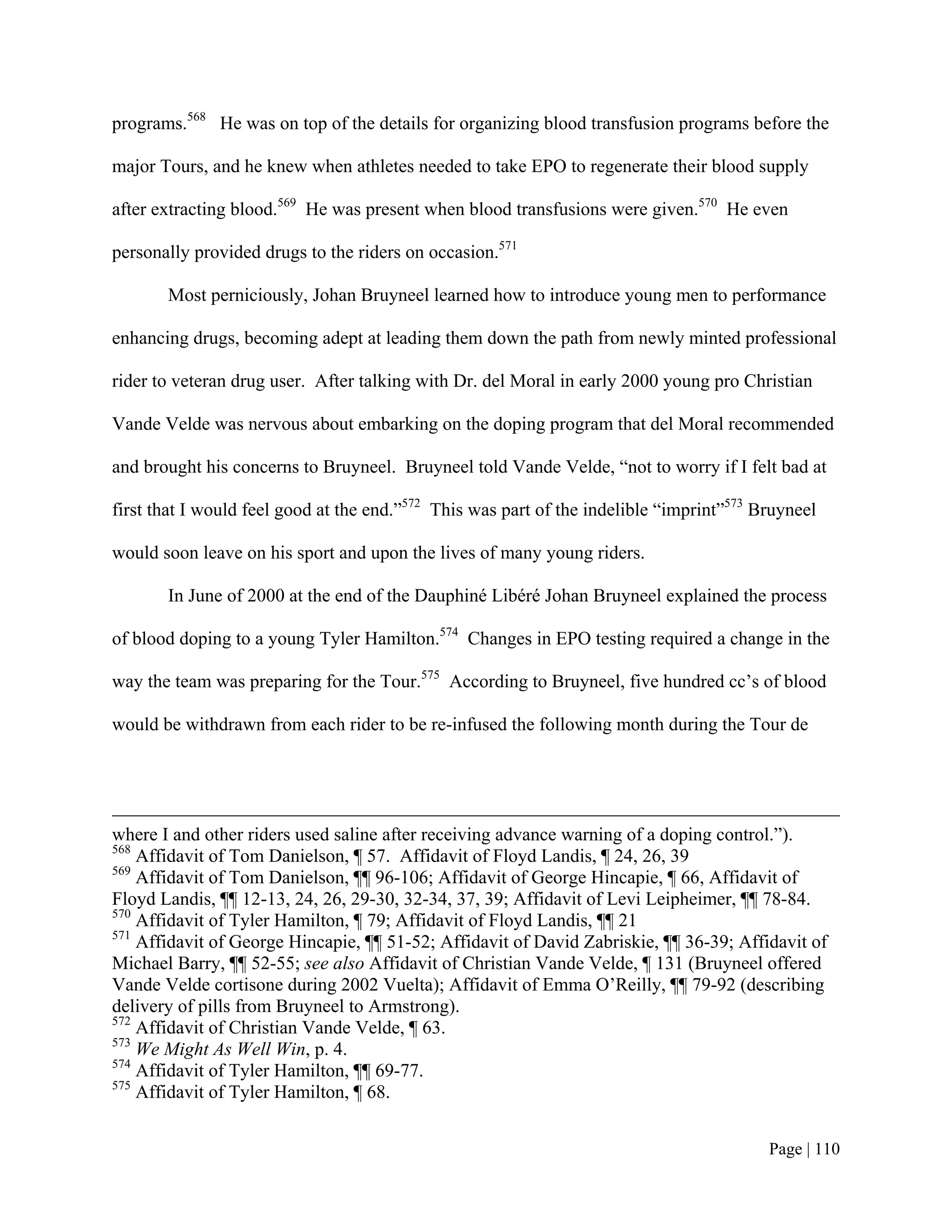 programs.568 He was on top of the details for organizing blood transfusion programs before the

major Tours, and he knew when athletes needed to take EPO to regenerate their blood supply

after extracting blood.569 He was present when blood transfusions were given.570 He even

personally provided drugs to the riders on occasion.571

       Most perniciously, Johan Bruyneel learned how to introduce young men to performance

enhancing drugs, becoming adept at leading them down the path from newly minted professional

rider to veteran drug user. After talking with Dr. del Moral in early 2000 young pro Christian

Vande Velde was nervous about embarking on the doping program that del Moral recommended

and brought his concerns to Bruyneel. Bruyneel told Vande Velde, “not to worry if I felt bad at

first that I would feel good at the end.”572 This was part of the indelible “imprint”573 Bruyneel

would soon leave on his sport and upon the lives of many young riders.

       In June of 2000 at the end of the Dauphiné Libéré Johan Bruyneel explained the process

of blood doping to a young Tyler Hamilton.574 Changes in EPO testing required a change in the

way the team was preparing for the Tour.575 According to Bruyneel, five hundred cc’s of blood

would be withdrawn from each rider to be re-infused the following month during the Tour de




where I and other riders used saline after receiving advance warning of a doping control.”).
568
    Affidavit of Tom Danielson, ¶ 57. Affidavit of Floyd Landis, ¶ 24, 26, 39
569
    Affidavit of Tom Danielson, ¶¶ 96-106; Affidavit of George Hincapie, ¶ 66, Affidavit of
Floyd Landis, ¶¶ 12-13, 24, 26, 29-30, 32-34, 37, 39; Affidavit of Levi Leipheimer, ¶¶ 78-84.
570
    Affidavit of Tyler Hamilton, ¶ 79; Affidavit of Floyd Landis, ¶¶ 21
571
    Affidavit of George Hincapie, ¶¶ 51-52; Affidavit of David Zabriskie, ¶¶ 36-39; Affidavit of
Michael Barry, ¶¶ 52-55; see also Affidavit of Christian Vande Velde, ¶ 131 (Bruyneel offered
Vande Velde cortisone during 2002 Vuelta); Affidavit of Emma O’Reilly, ¶¶ 79-92 (describing
delivery of pills from Bruyneel to Armstrong).
572
    Affidavit of Christian Vande Velde, ¶ 63.
573
    We Might As Well Win, p. 4.
574
    Affidavit of Tyler Hamilton, ¶¶ 69-77.
575
    Affidavit of Tyler Hamilton, ¶ 68.


                                                                                          Page | 110
 
