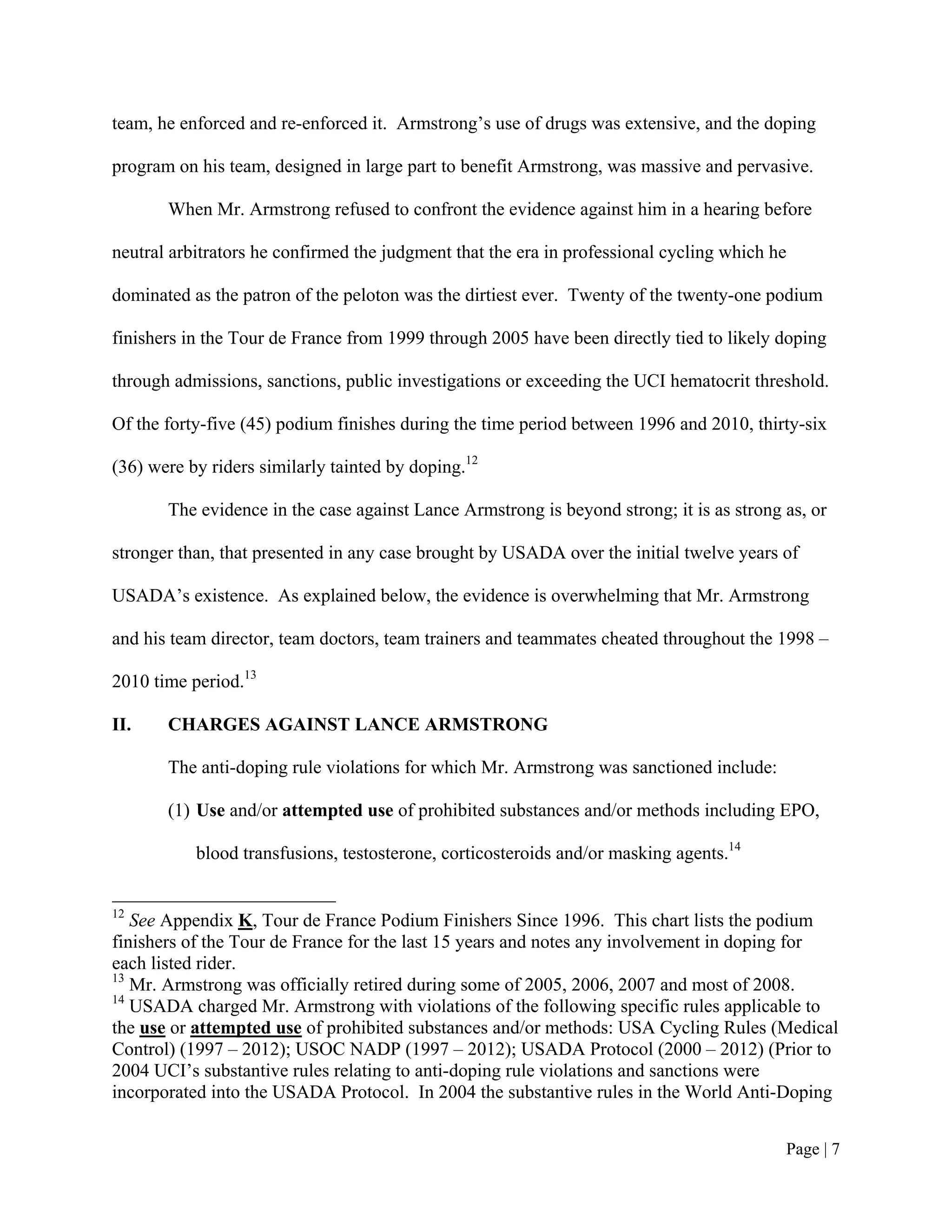 team, he enforced and re-enforced it. Armstrong’s use of drugs was extensive, and the doping

program on his team, designed in large part to benefit Armstrong, was massive and pervasive.

       When Mr. Armstrong refused to confront the evidence against him in a hearing before

neutral arbitrators he confirmed the judgment that the era in professional cycling which he

dominated as the patron of the peloton was the dirtiest ever. Twenty of the twenty-one podium

finishers in the Tour de France from 1999 through 2005 have been directly tied to likely doping

through admissions, sanctions, public investigations or exceeding the UCI hematocrit threshold.

Of the forty-five (45) podium finishes during the time period between 1996 and 2010, thirty-six

(36) were by riders similarly tainted by doping.12

       The evidence in the case against Lance Armstrong is beyond strong; it is as strong as, or

stronger than, that presented in any case brought by USADA over the initial twelve years of

USADA’s existence. As explained below, the evidence is overwhelming that Mr. Armstrong

and his team director, team doctors, team trainers and teammates cheated throughout the 1998 –

2010 time period.13

II.    CHARGES AGAINST LANCE ARMSTRONG

       The anti-doping rule violations for which Mr. Armstrong was sanctioned include:

       (1) Use and/or attempted use of prohibited substances and/or methods including EPO,

           blood transfusions, testosterone, corticosteroids and/or masking agents.14


12
   See Appendix K, Tour de France Podium Finishers Since 1996. This chart lists the podium
finishers of the Tour de France for the last 15 years and notes any involvement in doping for
each listed rider.
13
   Mr. Armstrong was officially retired during some of 2005, 2006, 2007 and most of 2008.
14
   USADA charged Mr. Armstrong with violations of the following specific rules applicable to
the use or attempted use of prohibited substances and/or methods: USA Cycling Rules (Medical
Control) (1997 – 2012); USOC NADP (1997 – 2012); USADA Protocol (2000 – 2012) (Prior to
2004 UCI’s substantive rules relating to anti-doping rule violations and sanctions were
incorporated into the USADA Protocol. In 2004 the substantive rules in the World Anti-Doping


                                                                                          Page | 7
 