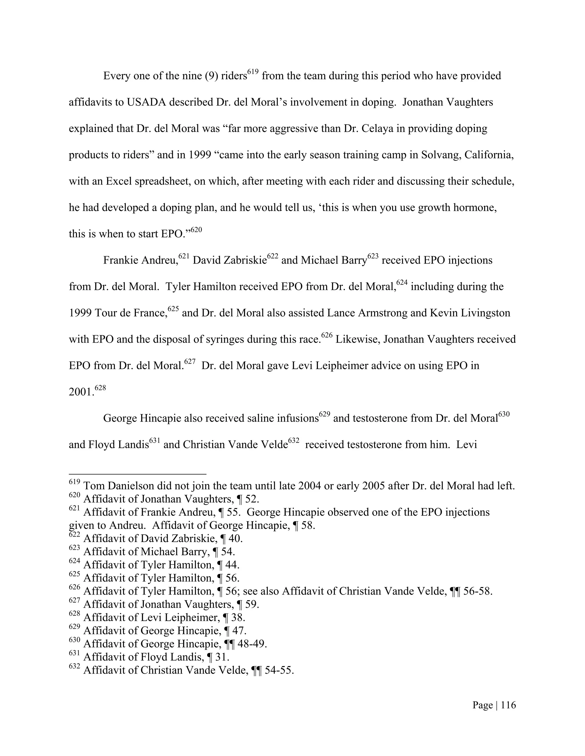 Every one of the nine (9) riders619 from the team during this period who have provided

affidavits to USADA described Dr. del Moral’s involvement in doping. Jonathan Vaughters

explained that Dr. del Moral was “far more aggressive than Dr. Celaya in providing doping

products to riders” and in 1999 “came into the early season training camp in Solvang, California,

with an Excel spreadsheet, on which, after meeting with each rider and discussing their schedule,

he had developed a doping plan, and he would tell us, ‘this is when you use growth hormone,

this is when to start EPO.”620

       Frankie Andreu,621 David Zabriskie622 and Michael Barry623 received EPO injections

from Dr. del Moral. Tyler Hamilton received EPO from Dr. del Moral,624 including during the

1999 Tour de France,625 and Dr. del Moral also assisted Lance Armstrong and Kevin Livingston

with EPO and the disposal of syringes during this race.626 Likewise, Jonathan Vaughters received

EPO from Dr. del Moral.627 Dr. del Moral gave Levi Leipheimer advice on using EPO in

2001.628

       George Hincapie also received saline infusions629 and testosterone from Dr. del Moral630

and Floyd Landis631 and Christian Vande Velde632 received testosterone from him. Levi


619
    Tom Danielson did not join the team until late 2004 or early 2005 after Dr. del Moral had left.
620
    Affidavit of Jonathan Vaughters, ¶ 52.
621
    Affidavit of Frankie Andreu, ¶ 55. George Hincapie observed one of the EPO injections
given to Andreu. Affidavit of George Hincapie, ¶ 58.
622
    Affidavit of David Zabriskie, ¶ 40.
623
    Affidavit of Michael Barry, ¶ 54.
624
    Affidavit of Tyler Hamilton, ¶ 44.
625
    Affidavit of Tyler Hamilton, ¶ 56.
626
    Affidavit of Tyler Hamilton, ¶ 56; see also Affidavit of Christian Vande Velde, ¶¶ 56-58.
627
    Affidavit of Jonathan Vaughters, ¶ 59.
628
    Affidavit of Levi Leipheimer, ¶ 38.
629
    Affidavit of George Hincapie, ¶ 47.
630
    Affidavit of George Hincapie, ¶¶ 48-49.
631
    Affidavit of Floyd Landis, ¶ 31.
632
    Affidavit of Christian Vande Velde, ¶¶ 54-55.


                                                                                         Page | 116
 